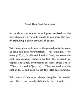 Short Run Cost Functions
In the short run, one or more inputs are ¯xed, so the
¯rm chooses the variable inputs to minimize the cost
of producing a given amount of output.
With several variable inputs, the procedure is the same
as long run cost minimization. For example, if we
have f(K; L; Land) and Land is ¯xed, we solve the
cost minimization problem to ¯nd the demand for
capital and labor, conditional on input prices and x,
K¤(w; r; x) and L¤(w; r; x). Then we evaluate the
cost of K, L, and Land to get the total cost function.
With one variable input, things are quite a bit easier,
since there is no substitutability between inputs.
 