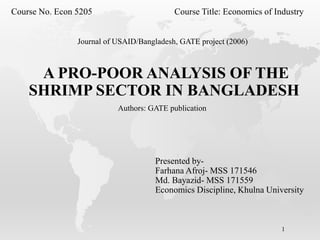 A PRO-POOR ANALYSIS OF THE
SHRIMP SECTOR IN BANGLADESH
1
Course No. Econ 5205 Course Title: Economics of Industry
Presented by-
Farhana Afroj- MSS 171546
Md. Bayazid- MSS 171559
Economics Discipline, Khulna University
Authors: GATE publication
Journal of USAID/Bangladesh, GATE project (2006)
 