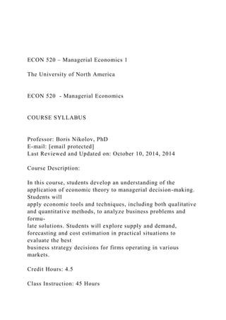ECON 520 – Managerial Economics 1
The University of North America
ECON 520 - Managerial Economics
COURSE SYLLABUS
Professor: Boris Nikolov, PhD
E-mail: [email protected]
Last Reviewed and Updated on: October 10, 2014, 2014
Course Description:
In this course, students develop an understanding of the
application of economic theory to managerial decision-making.
Students will
apply economic tools and techniques, including both qualitative
and quantitative methods, to analyze business problems and
formu-
late solutions. Students will explore supply and demand,
forecasting and cost estimation in practical situations to
evaluate the best
business strategy decisions for firms operating in various
markets.
Credit Hours: 4.5
Class Instruction: 45 Hours
 