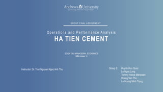 1
Operations and Performance Analysis
HA TIEN CEMENT
GROUP FINAL ASSIGNMENT
ECON 530: MANAGERIAL ECONOMICS
MBA Intake 10
Instructor: Dr. Tran Nguyen Ngoc Anh Thu Group 2: Huynh Huu Quoc
Le Ngoc Long
Tommy Yance Manawan
Hoang Van Tho
Le Hoang Minh Trang
 