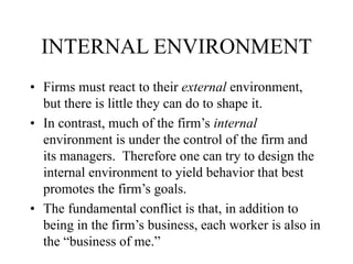 INTERNAL ENVIRONMENT
• Firms must react to their external environment,
but there is little they can do to shape it.
• In contrast, much of the firm’s internal
environment is under the control of the firm and
its managers. Therefore one can try to design the
internal environment to yield behavior that best
promotes the firm’s goals.
• The fundamental conflict is that, in addition to
being in the firm’s business, each worker is also in
the “business of me.”
 