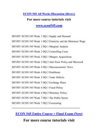 ECON 545 All Weeks Discussion (Devry)
For more course tutorials visit
www.econ545.com
DEVRY ECON 545 Week 1 DQ 1 Supply and Demand
DEVRY ECON 545 Week 1 DQ 2 Elasticity and the Minimum Wage
DEVRY ECON 545 Week 2 DQ 1 Marginal Analysis
DEVRY ECON 545 Week 2 DQ 2 Controlling Costs
DEVRY ECON 545 Week 3 DQ 1 Mergers Acquisitions
DEVRY ECON 545 Week 3 DQ 2 Anti-Trust Policy and Microsoft
DEVRY ECON 545 Week 4 DQ 1 Macroeconomic News
DEVRY ECON 545 Week 4 DQ 2 Healthcare
DEVRY ECON 545 Week 5 DQ 1 Trade Deficits
DEVRY ECON 545 Week 5 DQ 2 Exchange Rates
DEVRY ECON 545 Week 6 DQ 1 Fiscal Policy
DEVRY ECON 545 Week 6 DQ 2 Monetary Policy
DEVRY ECON 545 Week 7 DQ 1 The Public Sector
DEVRY ECON 545 Week 7 DQ 2 Forecasting
==============================================
ECON 545 Entire Course + Final Exam (New)
For more course tutorials visit
 