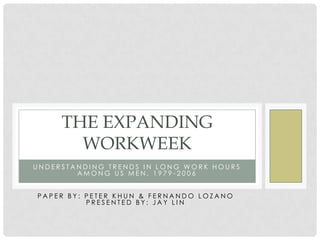 THE EXPANDING
       WORKWEEK
UNDERSTANDING TRENDS IN LONG WORK HOURS
        AMONG US MEN, 1979-2006


PAPER BY: PETER KHUN & FERNANDO LOZANO
          PRESENTED BY: JAY LIN
 