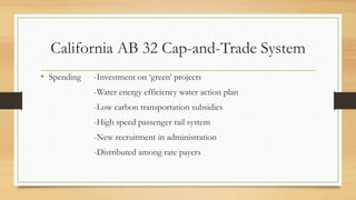 California AB 32 Cap-and-Trade System
• Spending -Investment on ‘green’ projects
-Water energy efficiency water action plan
-Low carbon transportation subsidies
-High speed passenger rail system
-New recruitment in administration
-Distributed among rate payers
 
