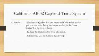 California AB 32 Cap-and-Trade System
• Results -The link to Québec has not impacted California’s market
price as the state, being the larger market, is the ‘price
maker’ for the two systems.
-Reduce the likelihood of over-allocation
-Subnational Global Climate Leadership
 