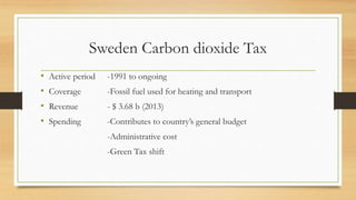 Sweden Carbon dioxide Tax
• Active period -1991 to ongoing
• Coverage -Fossil fuel used for heating and transport
• Revenue - $ 3.68 b (2013)
• Spending -Contributes to country’s general budget
-Administrative cost
-Green Tax shift
 