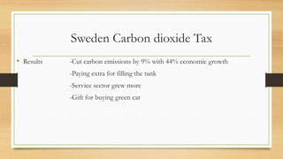 Sweden Carbon dioxide Tax
• Results -Cut carbon emissions by 9% with 44% economic growth
-Paying extra for filling the tank
-Service sector grew more
-Gift for buying green car
 