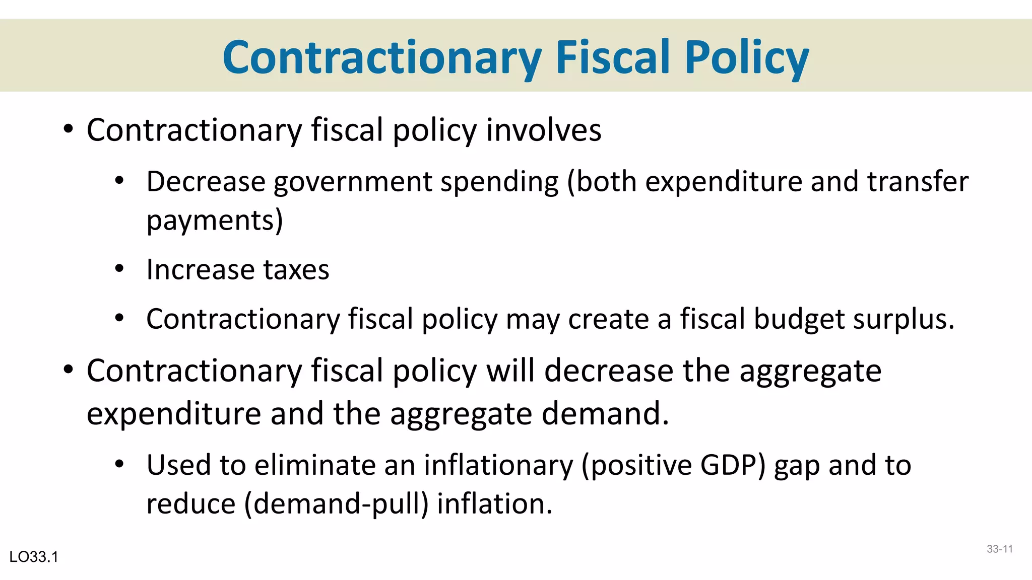 Contractionary Fiscal Policy
• Contractionary fiscal policy involves
• Decrease government spending (both expenditure and transfer
payments)
• Increase taxes
• Contractionary fiscal policy may create a fiscal budget surplus.
• Contractionary fiscal policy will decrease the aggregate
expenditure and the aggregate demand.
• Used to eliminate an inflationary (positive GDP) gap and to
reduce (demand-pull) inflation.
LO33.1
33-11
 