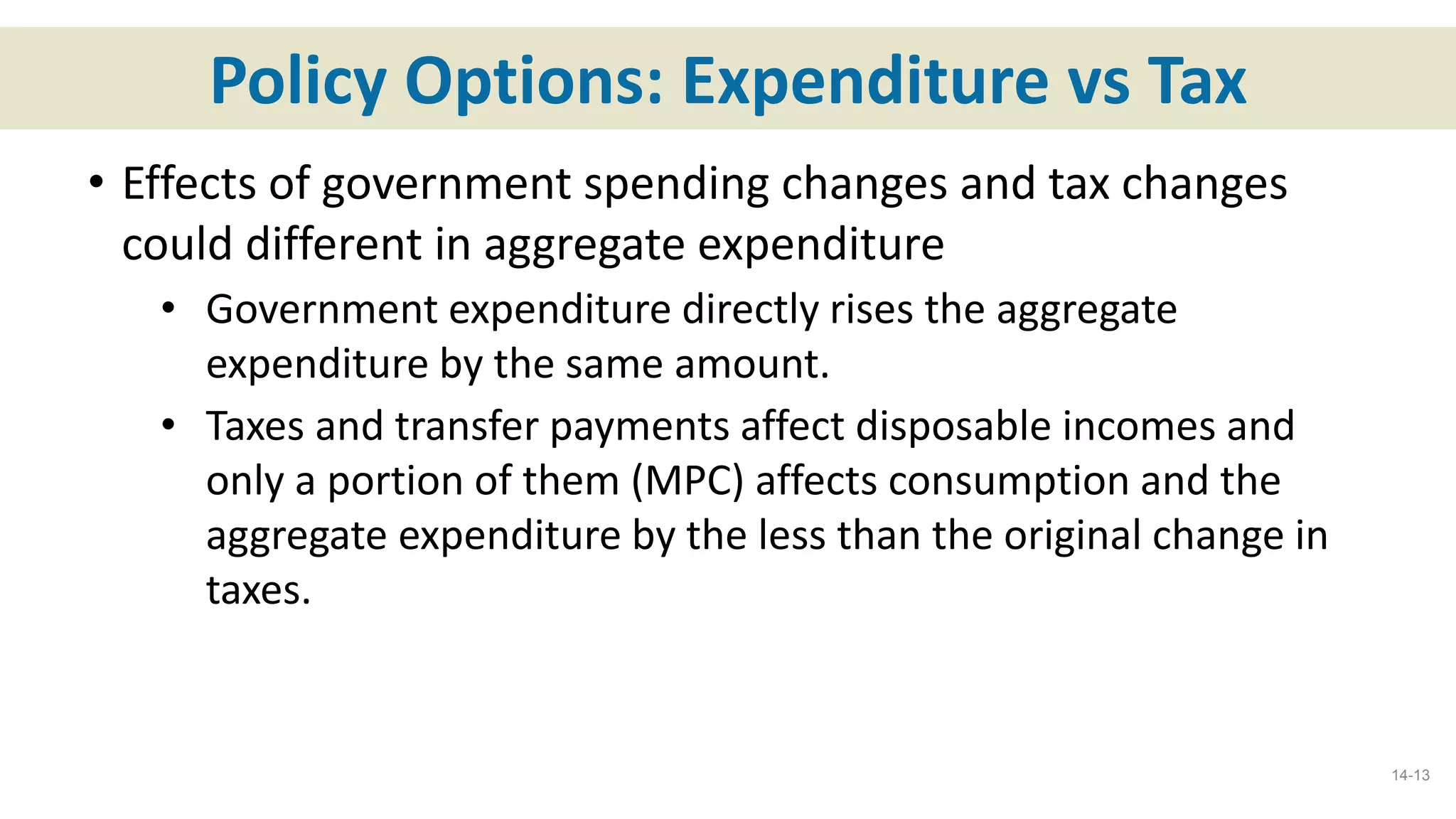 Policy Options: Expenditure vs Tax
• Effects of government spending changes and tax changes
could different in aggregate expenditure
• Government expenditure directly rises the aggregate
expenditure by the same amount.
• Taxes and transfer payments affect disposable incomes and
only a portion of them (MPC) affects consumption and the
aggregate expenditure by the less than the original change in
taxes.
14-13
 