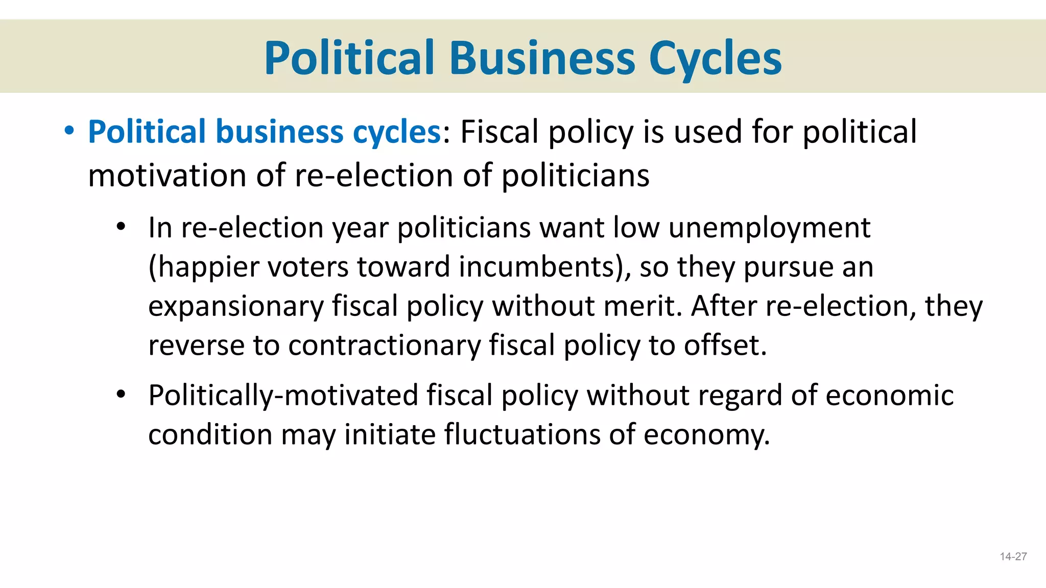 Political Business Cycles
• Political business cycles: Fiscal policy is used for political
motivation of re-election of politicians
• In re-election year politicians want low unemployment
(happier voters toward incumbents), so they pursue an
expansionary fiscal policy without merit. After re-election, they
reverse to contractionary fiscal policy to offset.
• Politically-motivated fiscal policy without regard of economic
condition may initiate fluctuations of economy.
14-27
 