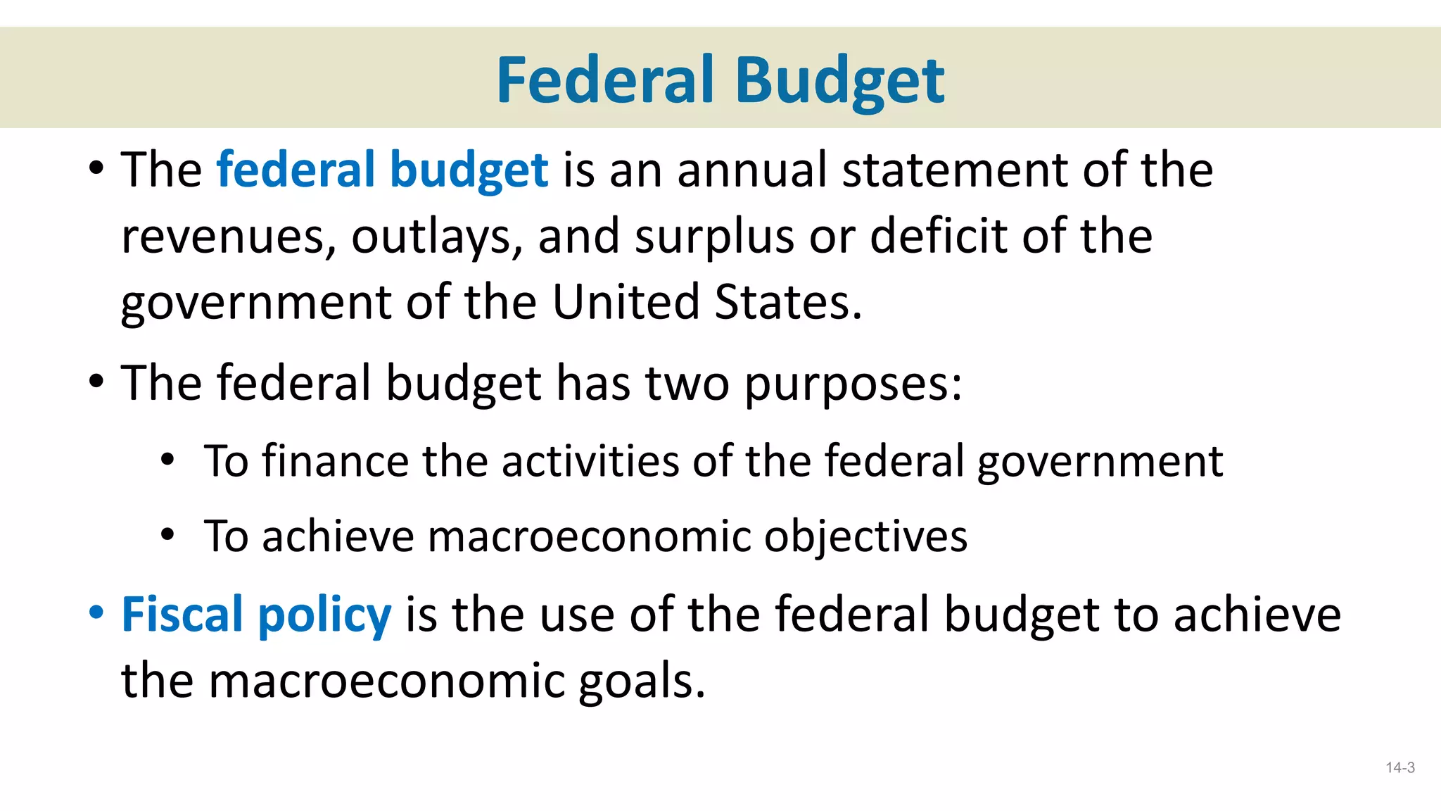 Federal Budget
• The federal budget is an annual statement of the
revenues, outlays, and surplus or deficit of the
government of the United States.
• The federal budget has two purposes:
• To finance the activities of the federal government
• To achieve macroeconomic objectives
• Fiscal policy is the use of the federal budget to achieve
the macroeconomic goals.
14-3
 
