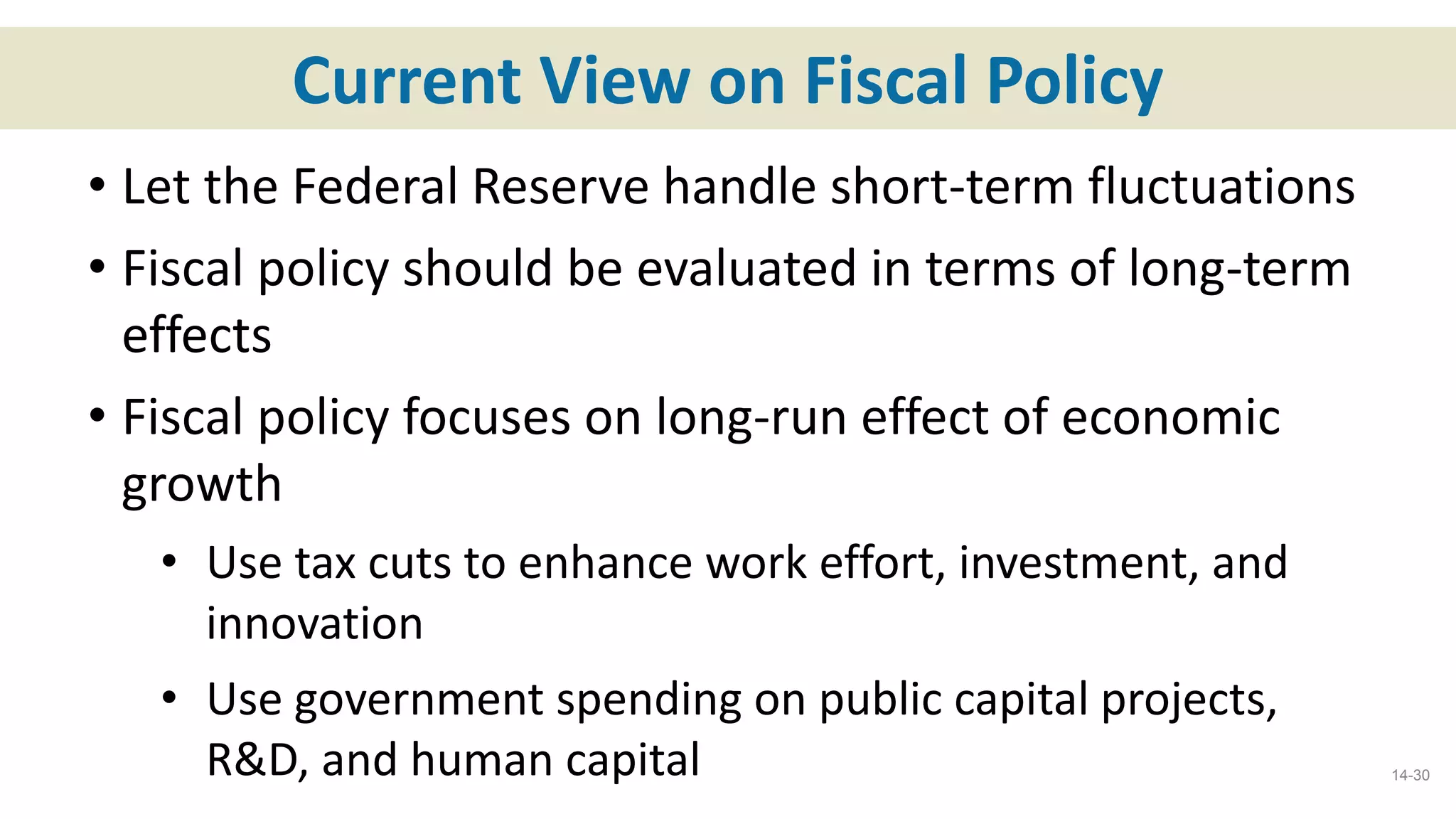 Current View on Fiscal Policy
• Let the Federal Reserve handle short-term fluctuations
• Fiscal policy should be evaluated in terms of long-term
effects
• Fiscal policy focuses on long-run effect of economic
growth
• Use tax cuts to enhance work effort, investment, and
innovation
• Use government spending on public capital projects,
R&D, and human capital 14-30
 