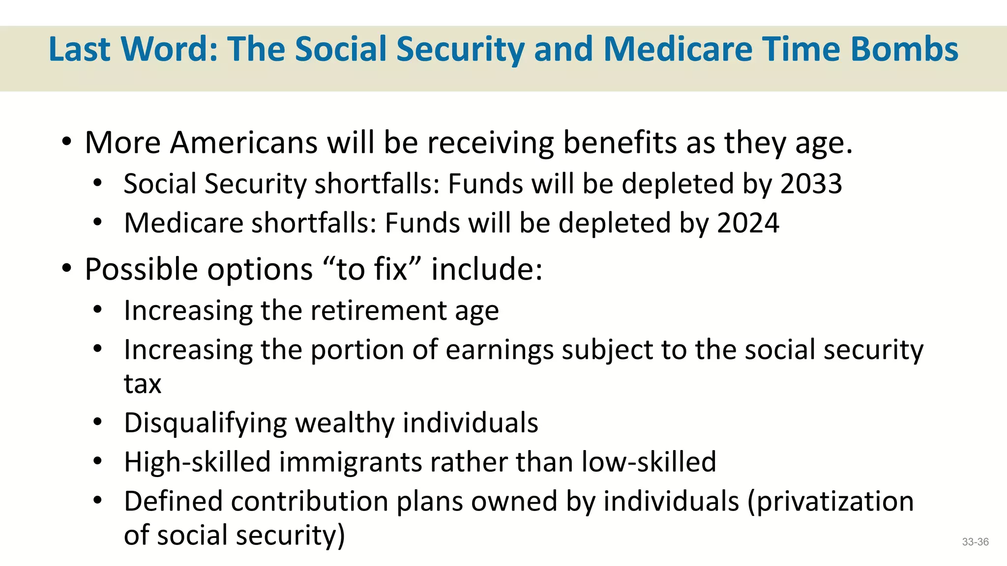 Last Word: The Social Security and Medicare Time Bombs
• More Americans will be receiving benefits as they age.
• Social Security shortfalls: Funds will be depleted by 2033
• Medicare shortfalls: Funds will be depleted by 2024
• Possible options “to fix” include:
• Increasing the retirement age
• Increasing the portion of earnings subject to the social security
tax
• Disqualifying wealthy individuals
• High-skilled immigrants rather than low-skilled
• Defined contribution plans owned by individuals (privatization
of social security) 33-36
 