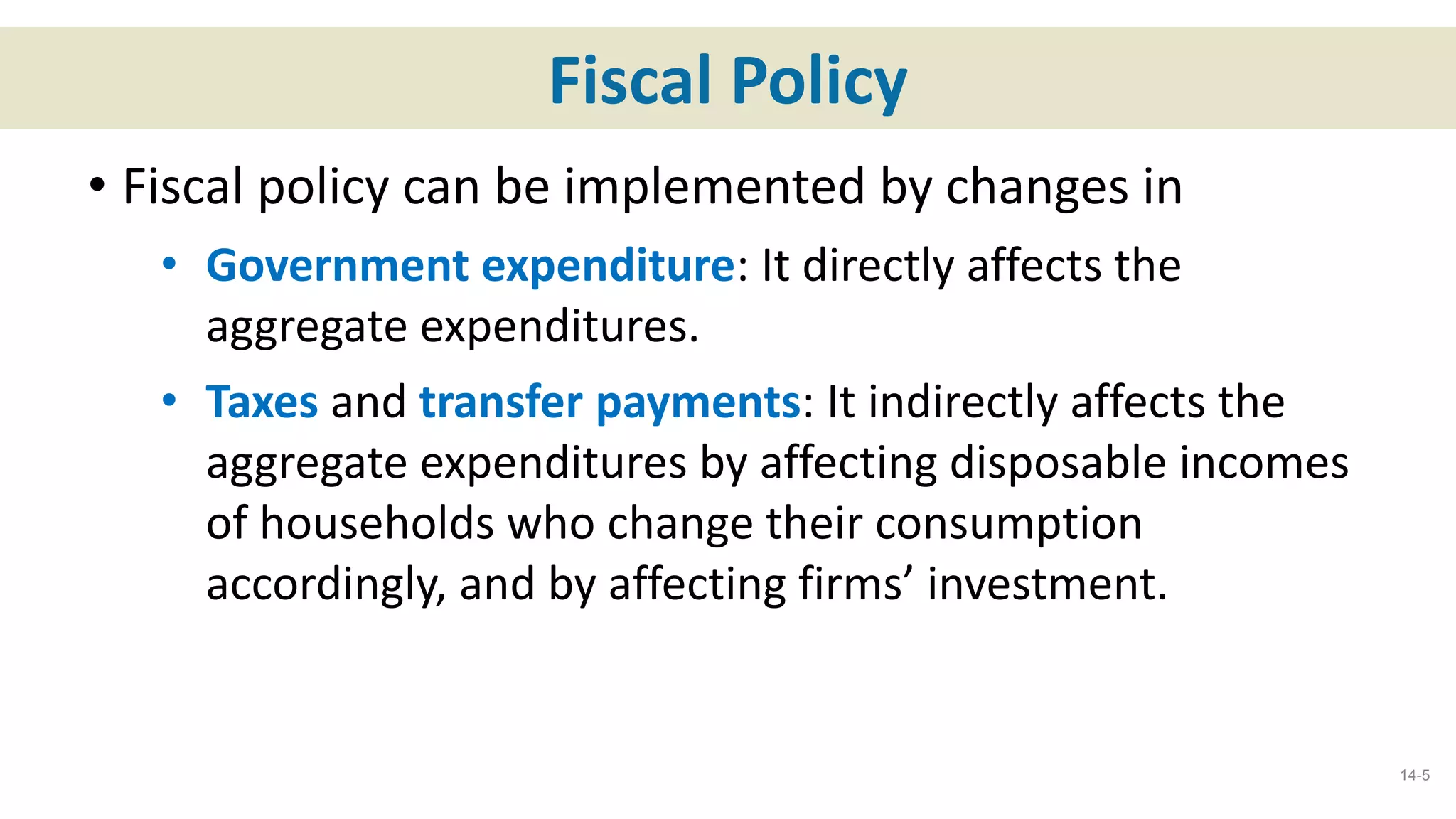 Fiscal Policy
• Fiscal policy can be implemented by changes in
• Government expenditure: It directly affects the
aggregate expenditures.
• Taxes and transfer payments: It indirectly affects the
aggregate expenditures by affecting disposable incomes
of households who change their consumption
accordingly, and by affecting firms’ investment.
14-5
 