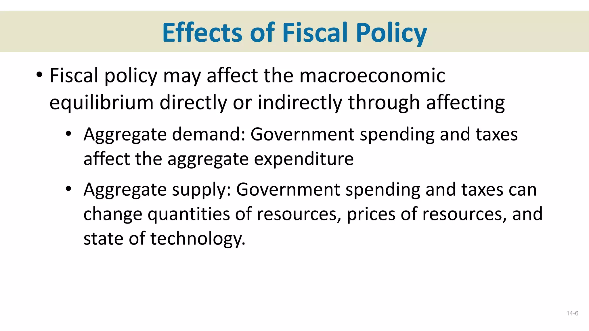 Effects of Fiscal Policy
• Fiscal policy may affect the macroeconomic
equilibrium directly or indirectly through affecting
• Aggregate demand: Government spending and taxes
affect the aggregate expenditure
• Aggregate supply: Government spending and taxes can
change quantities of resources, prices of resources, and
state of technology.
14-6
 