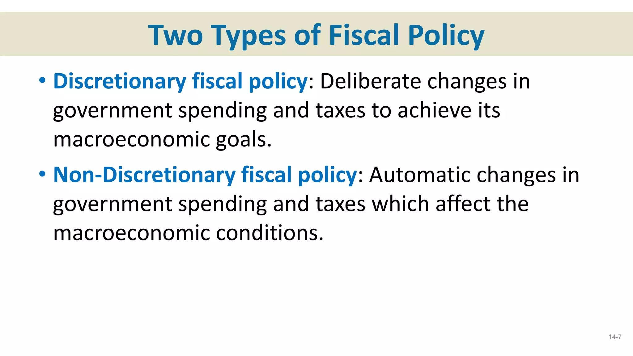 Two Types of Fiscal Policy
• Discretionary fiscal policy: Deliberate changes in
government spending and taxes to achieve its
macroeconomic goals.
• Non-Discretionary fiscal policy: Automatic changes in
government spending and taxes which affect the
macroeconomic conditions.
14-7
 