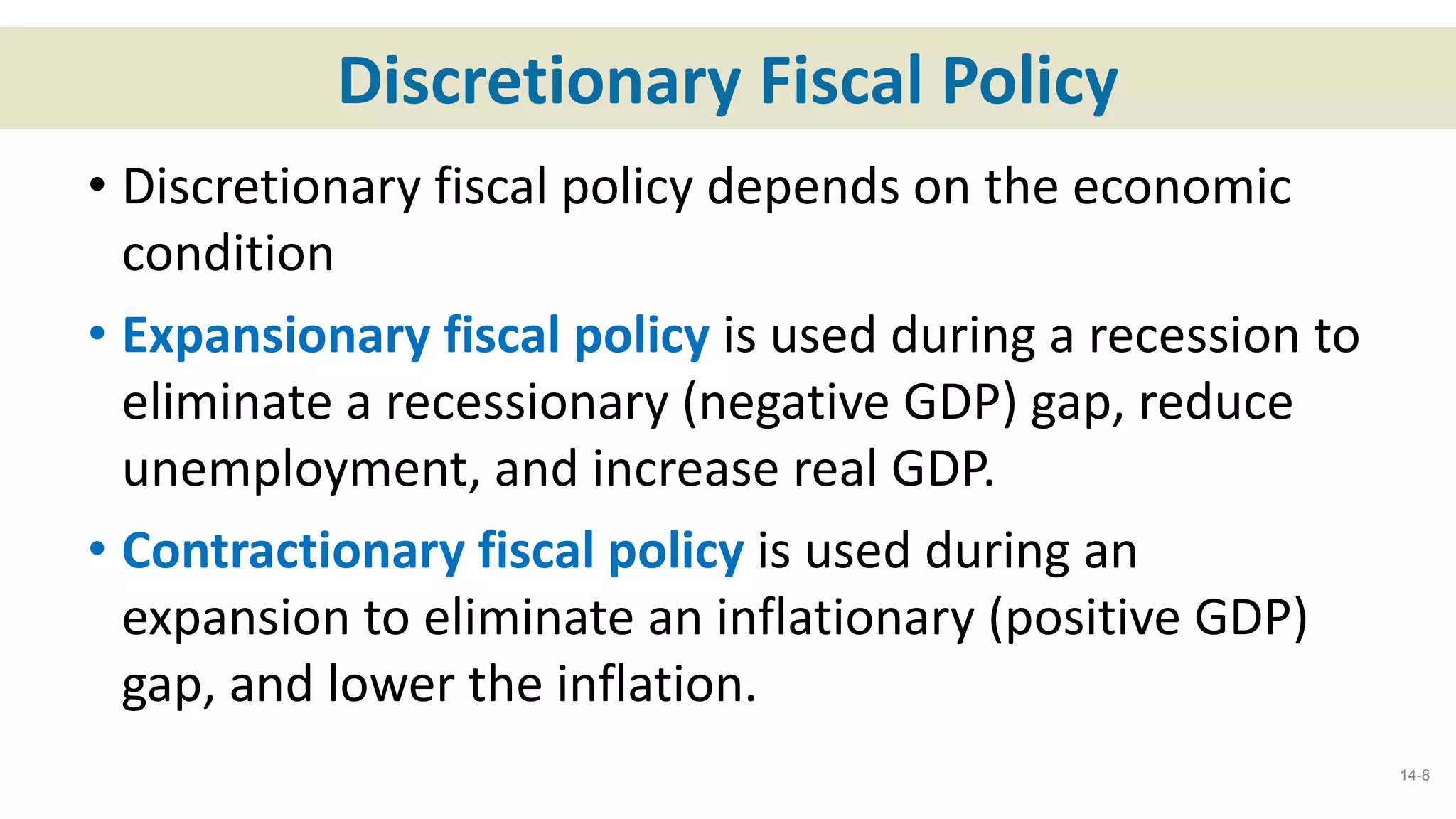 Discretionary Fiscal Policy
• Discretionary fiscal policy depends on the economic
condition
• Expansionary fiscal policy is used during a recession to
eliminate a recessionary (negative GDP) gap, reduce
unemployment, and increase real GDP.
• Contractionary fiscal policy is used during an
expansion to eliminate an inflationary (positive GDP)
gap, and lower the inflation.
14-8
 