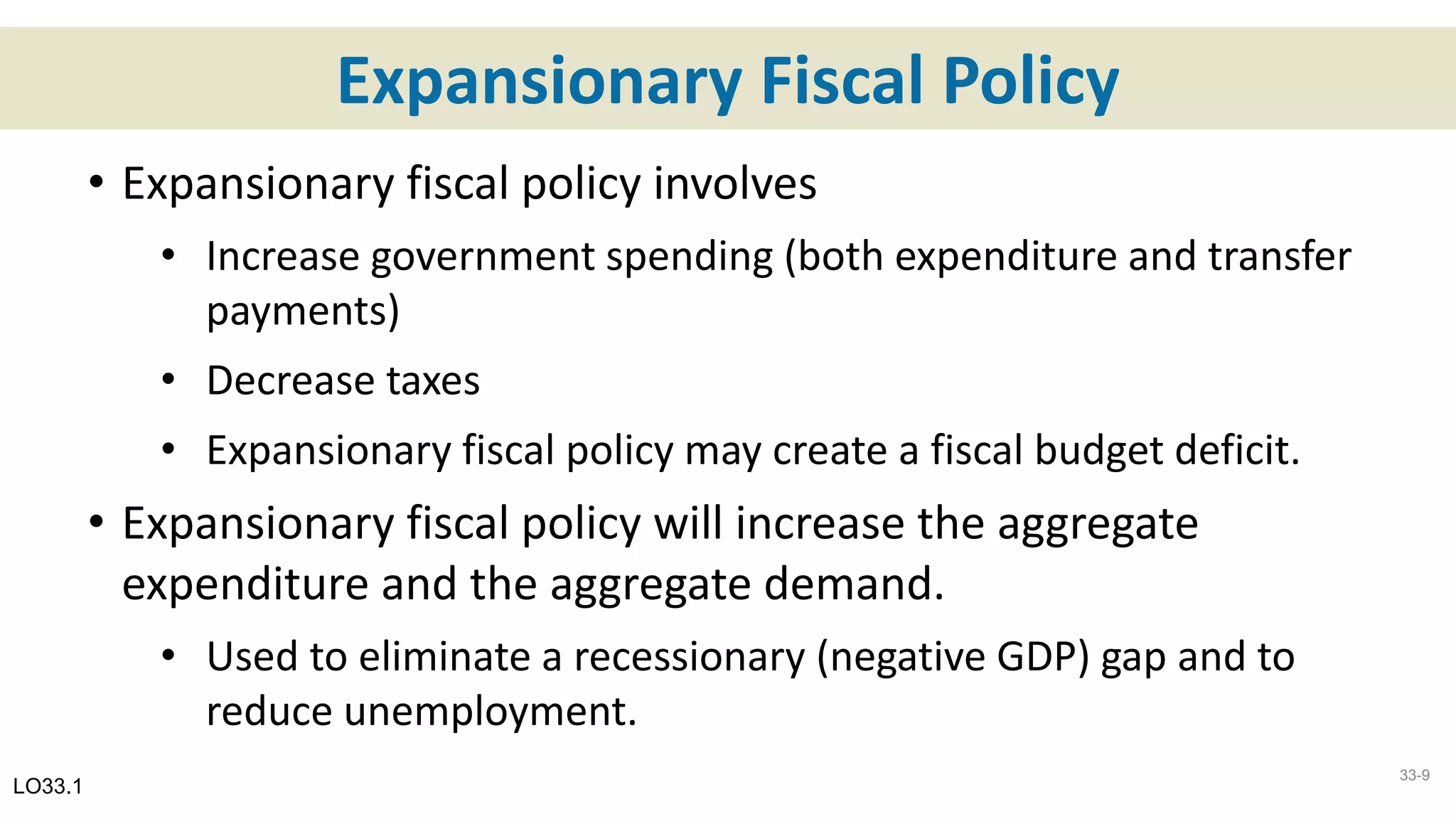 Expansionary Fiscal Policy
• Expansionary fiscal policy involves
• Increase government spending (both expenditure and transfer
payments)
• Decrease taxes
• Expansionary fiscal policy may create a fiscal budget deficit.
• Expansionary fiscal policy will increase the aggregate
expenditure and the aggregate demand.
• Used to eliminate a recessionary (negative GDP) gap and to
reduce unemployment.
LO33.1
33-9
 