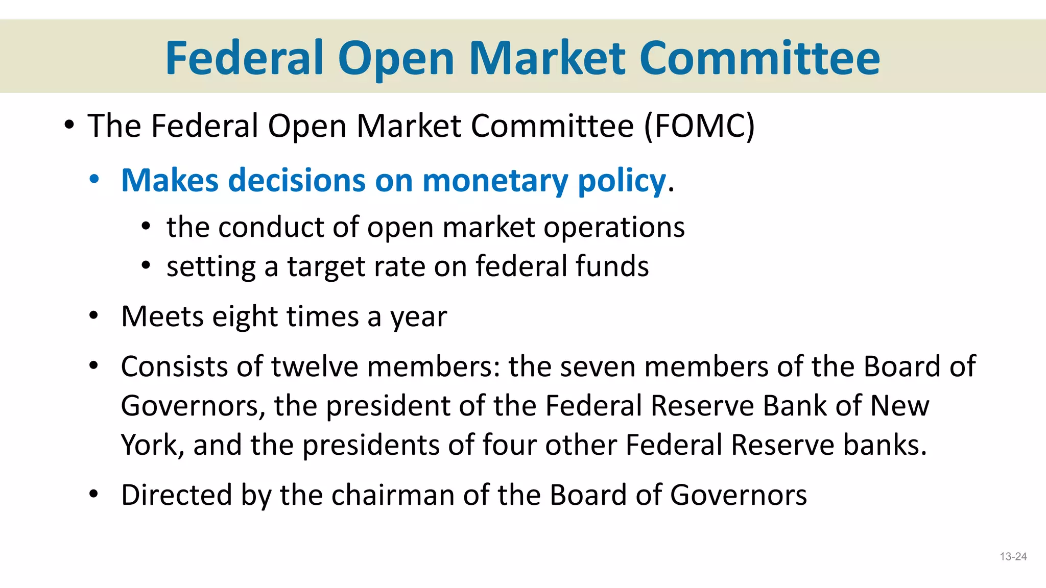 Federal Open Market Committee
• The Federal Open Market Committee (FOMC)
• Makes decisions on monetary policy.
• the conduct of open market operations
• setting a target rate on federal funds
• Meets eight times a year
• Consists of twelve members: the seven members of the Board of
Governors, the president of the Federal Reserve Bank of New
York, and the presidents of four other Federal Reserve banks.
• Directed by the chairman of the Board of Governors
13-24
 