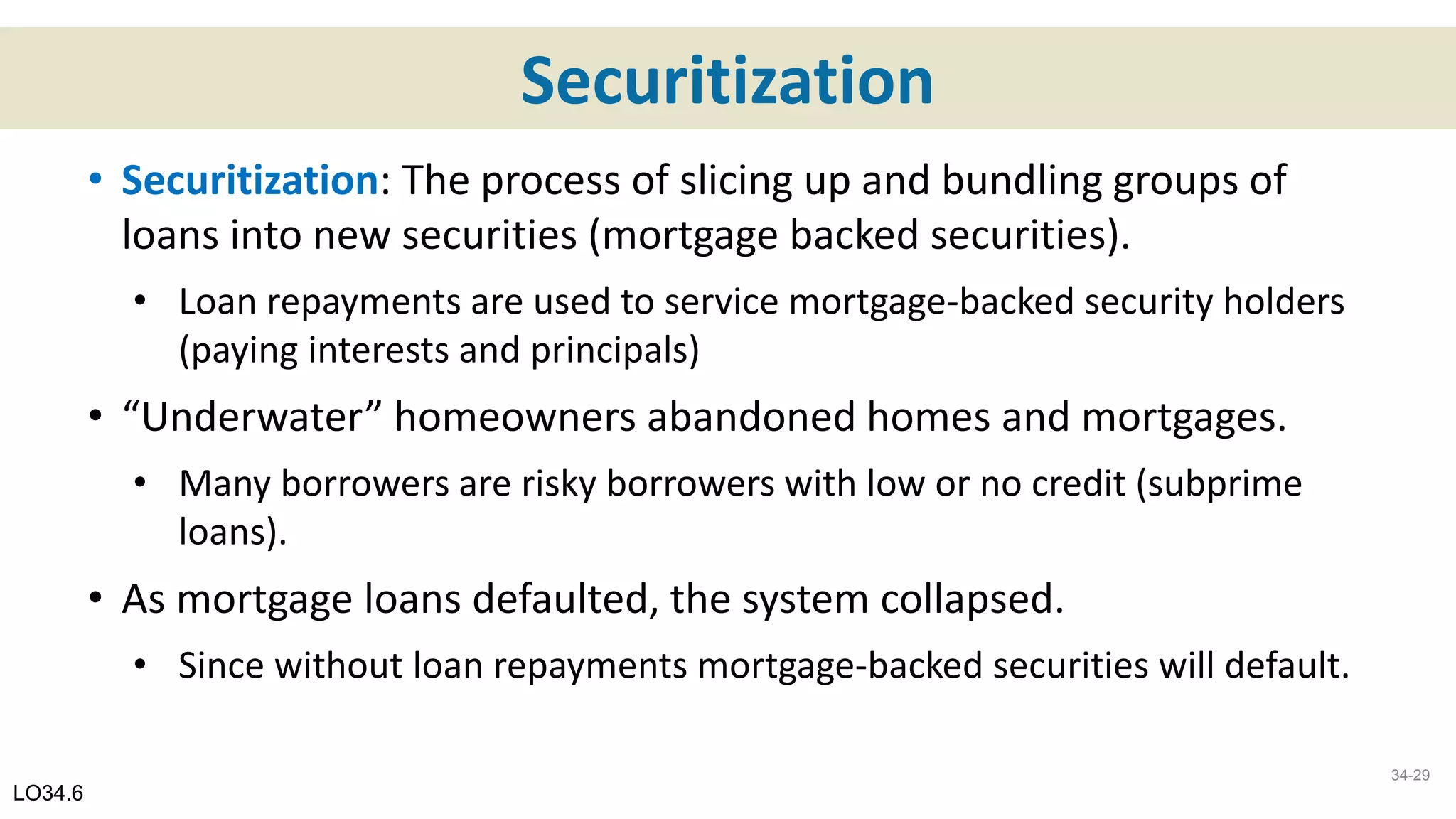 Securitization
• Securitization: The process of slicing up and bundling groups of
loans into new securities (mortgage backed securities).
• Loan repayments are used to service mortgage-backed security holders
(paying interests and principals)
• “Underwater” homeowners abandoned homes and mortgages.
• Many borrowers are risky borrowers with low or no credit (subprime
loans).
• As mortgage loans defaulted, the system collapsed.
• Since without loan repayments mortgage-backed securities will default.
LO34.6
34-29
 
