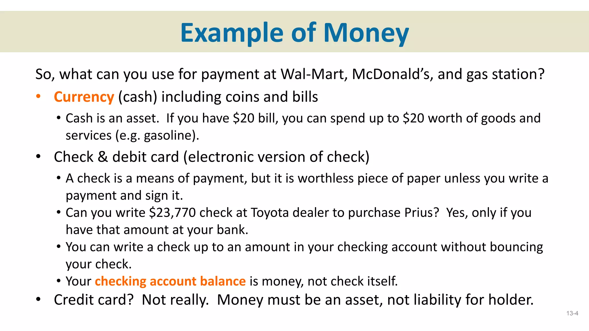 Example of Money
So, what can you use for payment at Wal-Mart, McDonald’s, and gas station?
• Currency (cash) including coins and bills
• Cash is an asset. If you have $20 bill, you can spend up to $20 worth of goods and
services (e.g. gasoline).
• Check & debit card (electronic version of check)
• A check is a means of payment, but it is worthless piece of paper unless you write a
payment and sign it.
• Can you write $23,770 check at Toyota dealer to purchase Prius? Yes, only if you
have that amount at your bank.
• You can write a check up to an amount in your checking account without bouncing
your check.
• Your checking account balance is money, not check itself.
• Credit card? Not really. Money must be an asset, not liability for holder.
13-4
 