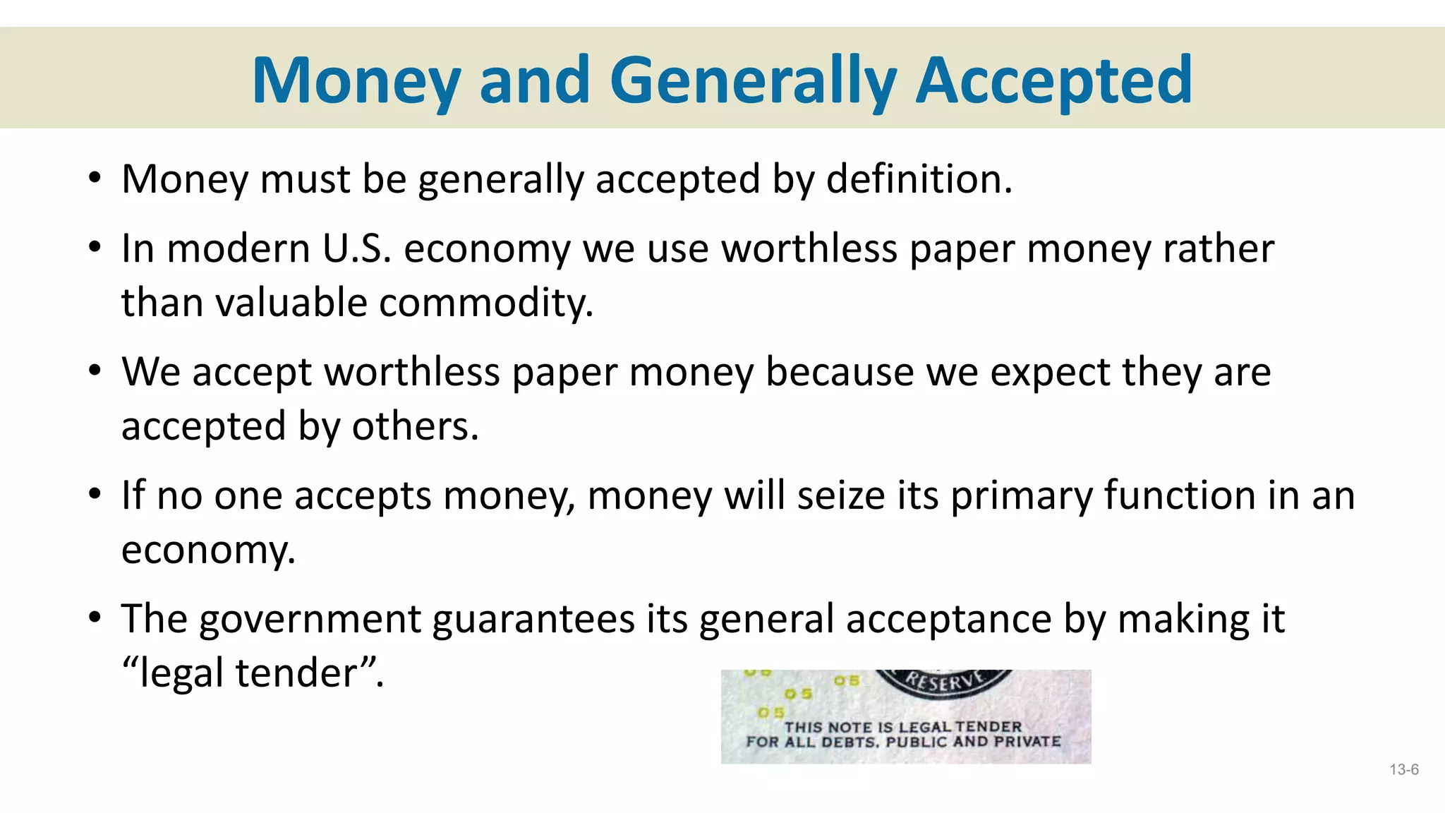 Money and Generally Accepted
• Money must be generally accepted by definition.
• In modern U.S. economy we use worthless paper money rather
than valuable commodity.
• We accept worthless paper money because we expect they are
accepted by others.
• If no one accepts money, money will seize its primary function in an
economy.
• The government guarantees its general acceptance by making it
“legal tender”.
13-6
 