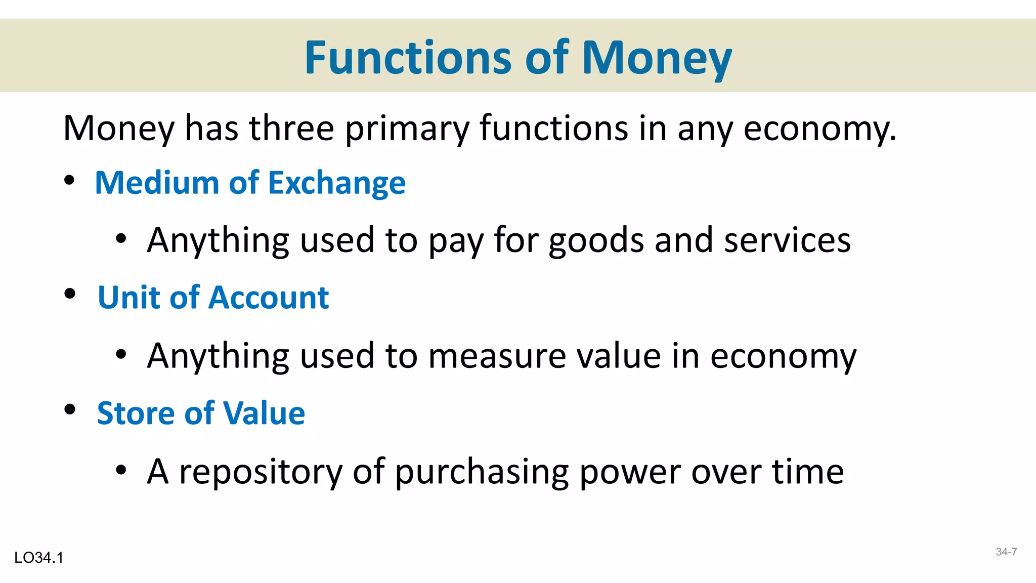 Functions of Money
Money has three primary functions in any economy.
• Medium of Exchange
• Anything used to pay for goods and services
• Unit of Account
• Anything used to measure value in economy
• Store of Value
• A repository of purchasing power over time
LO34.1 34-7
 