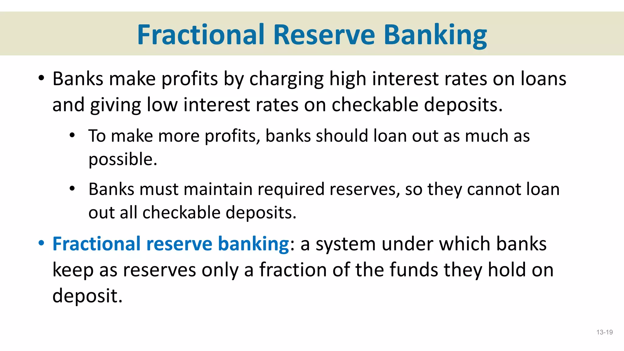 Fractional Reserve Banking
• Banks make profits by charging high interest rates on loans
and giving low interest rates on checkable deposits.
• To make more profits, banks should loan out as much as
possible.
• Banks must maintain required reserves, so they cannot loan
out all checkable deposits.
• Fractional reserve banking: a system under which banks
keep as reserves only a fraction of the funds they hold on
deposit.
13-19
 