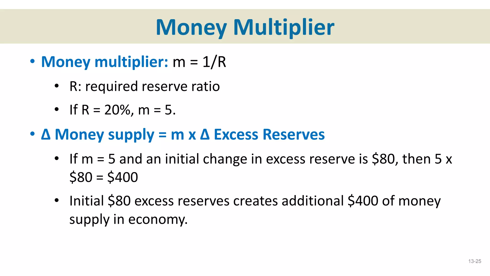 Money Multiplier
• Money multiplier: m = 1/R
• R: required reserve ratio
• If R = 20%, m = 5.
• ∆ Money supply = m x ∆ Excess Reserves
• If m = 5 and an initial change in excess reserve is $80, then 5 x
$80 = $400
• Initial $80 excess reserves creates additional $400 of money
supply in economy.
13-25
 