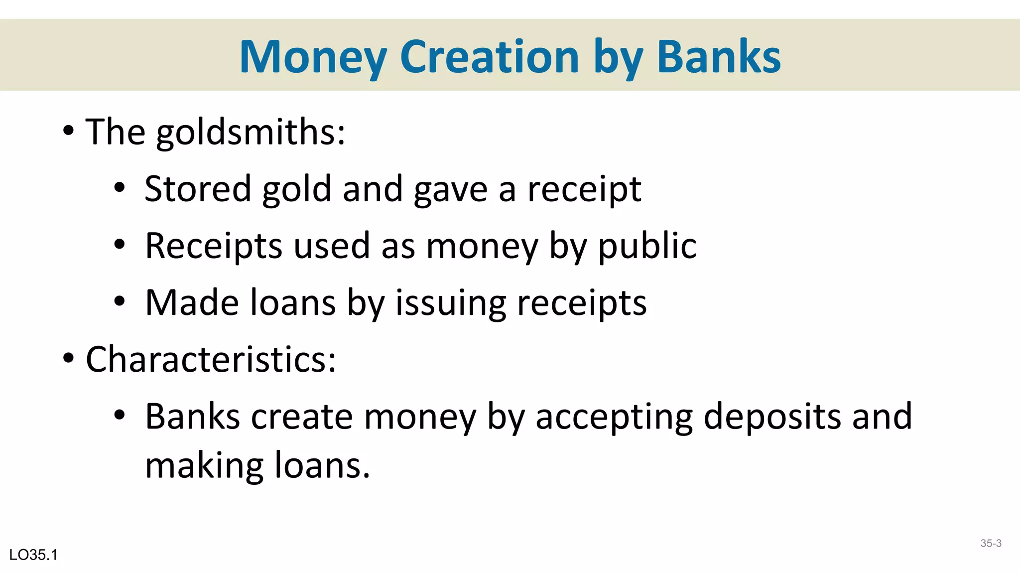 Money Creation by Banks
• The goldsmiths:
• Stored gold and gave a receipt
• Receipts used as money by public
• Made loans by issuing receipts
• Characteristics:
• Banks create money by accepting deposits and
making loans.
LO35.1
35-3
 