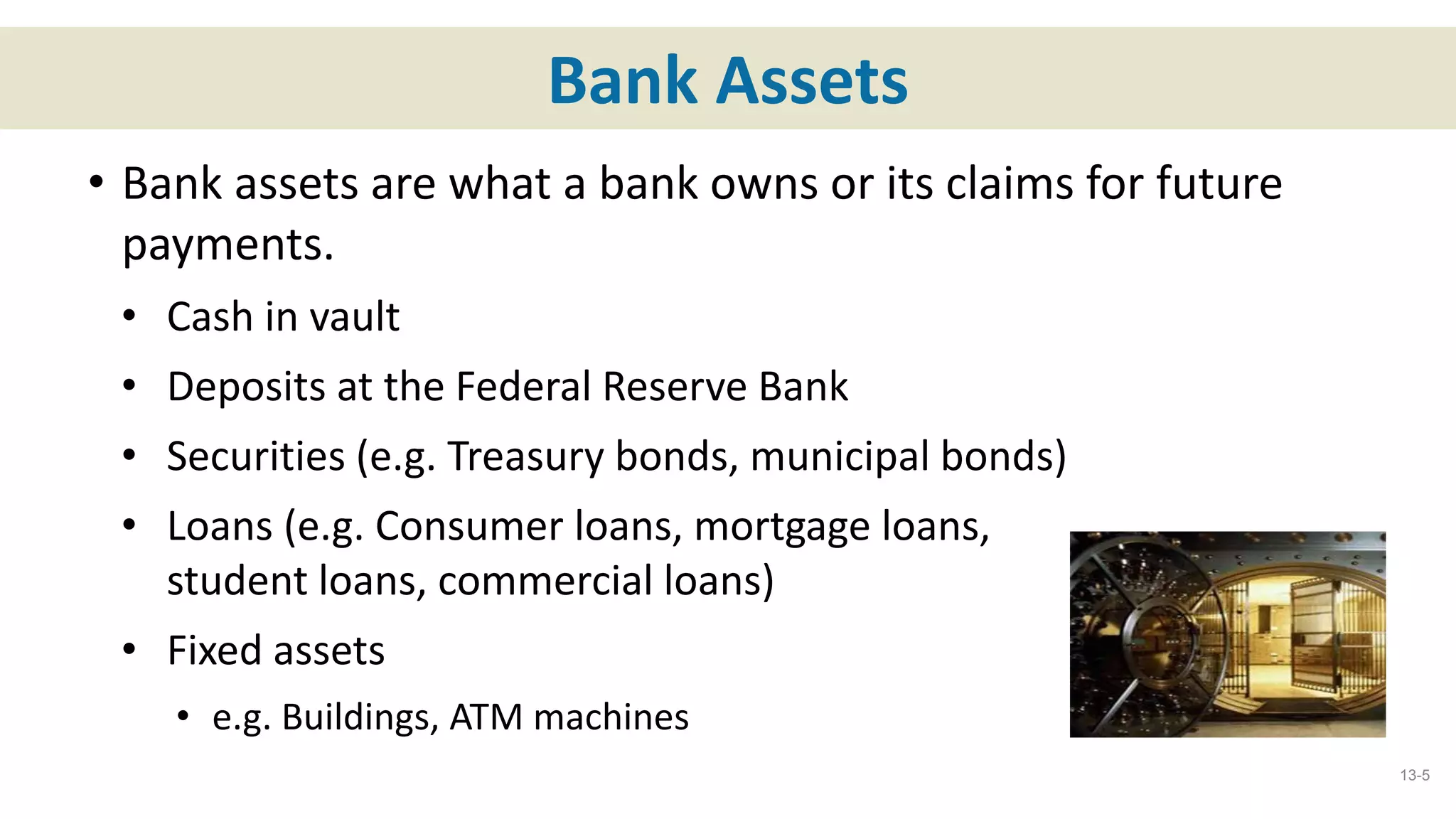 Bank Assets
• Bank assets are what a bank owns or its claims for future
payments.
• Cash in vault
• Deposits at the Federal Reserve Bank
• Securities (e.g. Treasury bonds, municipal bonds)
• Loans (e.g. Consumer loans, mortgage loans,
student loans, commercial loans)
• Fixed assets
• e.g. Buildings, ATM machines
13-5
 