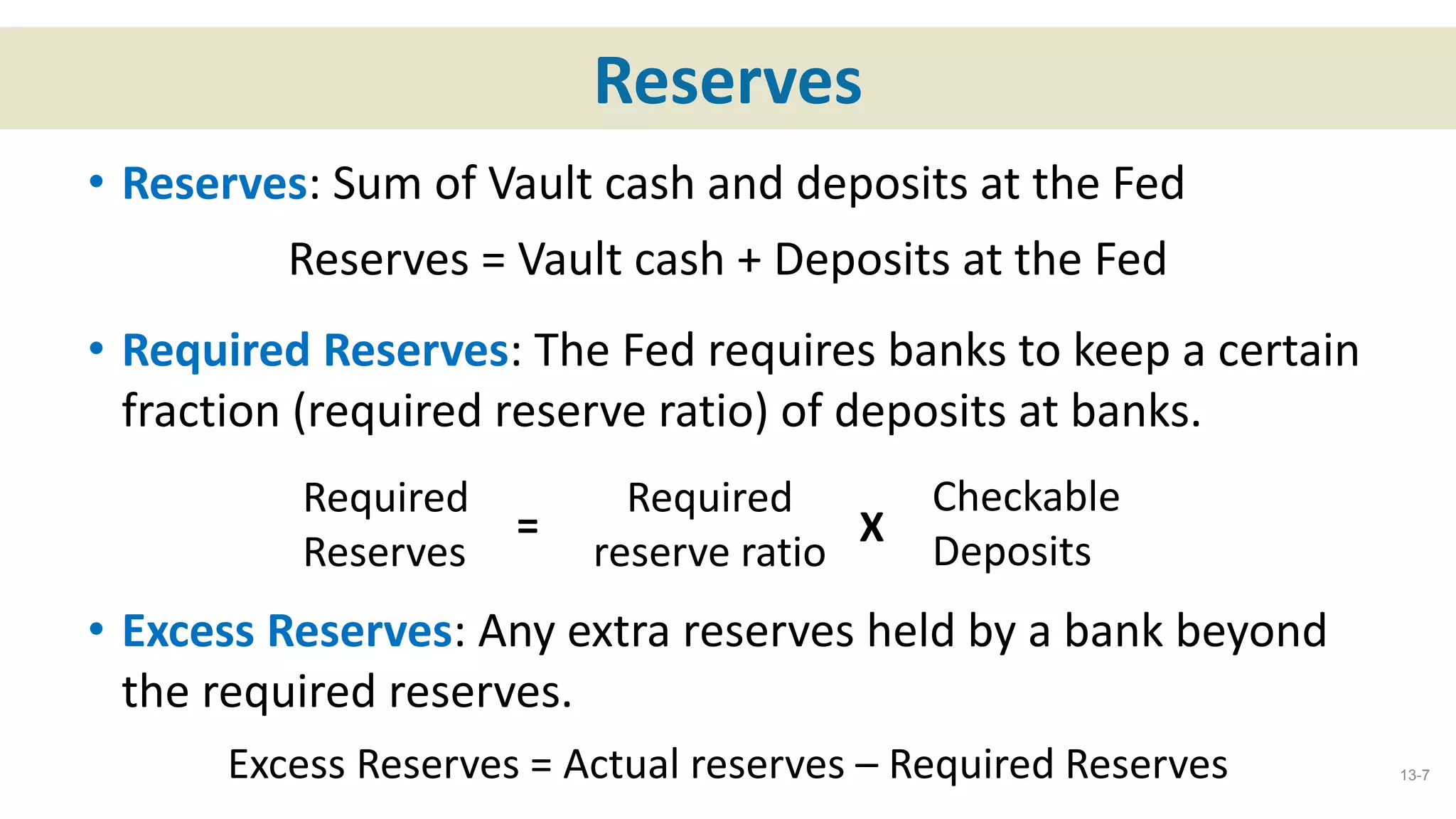 Reserves
• Reserves: Sum of Vault cash and deposits at the Fed
Reserves = Vault cash + Deposits at the Fed
• Required Reserves: The Fed requires banks to keep a certain
fraction (required reserve ratio) of deposits at banks.
• Excess Reserves: Any extra reserves held by a bank beyond
the required reserves.
Excess Reserves = Actual reserves – Required Reserves 13-7
Required
Reserves
=
Required
reserve ratio
Checkable
Deposits
X
 