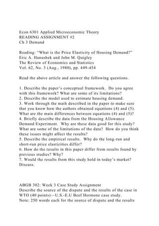 Econ 6301 Applied Microeconomic Theory
READING ASSIGNMENT #2
Ch 3 Demand
Reading: “What is the Price Elasticity of Housing Demand?”
Eric A. Hanushek and John M. Quigley
The Review of Economics and Statistics
Vol. 62, No. 3 (Aug., 1980), pp. 449-454
Read the above article and answer the following questions.
1. Describe the paper’s conceptual framework. Do you agree
with this framework? What are some of its limitations?
2. Describe the model used to estimate housing demand.
3. Work through the math described in the paper to make sure
that you know how the authors obtained equations (4) and (5).
What are the main differences between equations (4) and (5)?
4. Briefly describe the data from the Housing Allowance
Demand Experiment. Why are these data good for this study?
What are some of the limitations of the data? How do you think
these issues might affect the results?
5. Describe the empirical results. Why do the long-run and
short-run price elasticities differ?
6. How do the results in this paper differ from results found by
previous studies? Why?
7. Would the results from this study hold in today’s market?
Discuss.
ABGB 302: Week 3 Case Study Assignment
Describe the source of the dispute and the results of the case in
WTO (40 points)—U.S.-E.U Beef Hormone case study.
Note: 250 words each for the source of dispute and the results
 