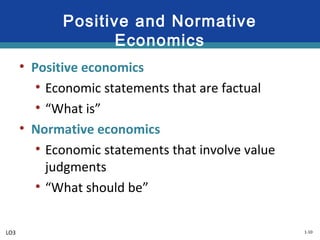 1-10
Positive and Normative
Economics
• Positive economics
• Economic statements that are factual
• “What is”
• Normative economics
• Economic statements that involve value
judgments
• “What should be”
LO3