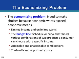 1-11
The Economizing Problem
• The economizing problem: Need to make
choices because economic wants exceed
economic means
• Limited income and unlimited wants
• The budget line: Schedule or curve that shows
various combinations of two products a consumer
can choose with a specific income.
• Attainable and unattainable combinations
• Trade-offs and opportunity costs
LO4