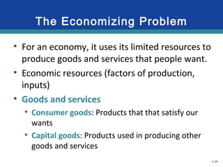 1-14
The Economizing Problem
• For an economy, it uses its limited resources to
produce goods and services that people want.
• Economic resources (factors of production,
inputs)
• Goods and services
• Consumer goods: Products that that satisfy our
wants
• Capital goods: Products used in producing other
goods and services