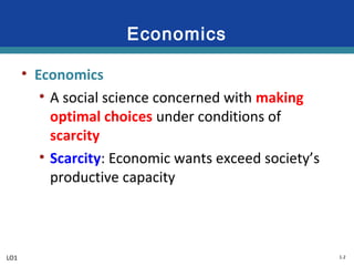 1-2
Economics
• Economics
• A social science concerned with making
optimal choices under conditions of
scarcity
• Scarcity: Economic wants exceed society’s
productive capacity
LO1