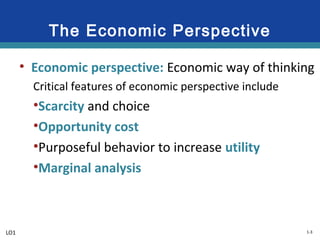 1-3
The Economic Perspective
• Economic perspective: Economic way of thinking
Critical features of economic perspective include
•Scarcity and choice
•Opportunity cost
•Purposeful behavior to increase utility
•Marginal analysis
LO1