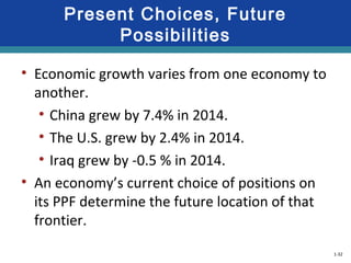 1-32
Present Choices, Future
Possibilities
• Economic growth varies from one economy to
another.
• China grew by 7.4% in 2014.
• The U.S. grew by 2.4% in 2014.
• Iraq grew by -0.5 % in 2014.
• An economy’s current choice of positions on
its PPF determine the future location of that
frontier.