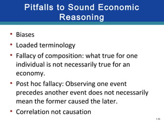 1-36
Pitfalls to Sound Economic
Reasoning
• Biases
• Loaded terminology
• Fallacy of composition: what true for one
individual is not necessarily true for an
economy.
• Post hoc fallacy: Observing one event
precedes another event does not necessarily
mean the former caused the later.
• Correlation not causation