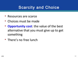 1-4
Scarcity and Choice
• Resources are scarce
• Choices must be made
• Opportunity cost: the value of the best
alternative that you must give up to get
something
• There’s no free lunch
LO1