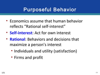 1-5
Purposeful Behavior
• Economics assume that human behavior
reflects “Rational self-interest”
• Self-interest: Act for own interest
• Rational: Behaviors and decisions that
maximize a person’s interest
• Individuals and utility (satisfaction)
• Firms and profit
LO1