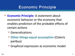 1-8
Economic Principle
• Economic Principle: A statement about
economic behavior or the economy that
enables prediction of the probable effects of
certain actions
• Generalizations
• Other-things-equal assumption (Ceteris
paribus)
• Graphical expression as economic model
LO2