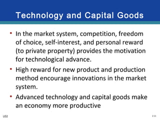 2-11
Technology and Capital Goods
• In the market system, competition, freedom
of choice, self-interest, and personal reward
(to private property) provides the motivation
for technological advance.
• High reward for new product and production
method encourage innovations in the market
system.
• Advanced technology and capital goods make
an economy more productive
LO2
 