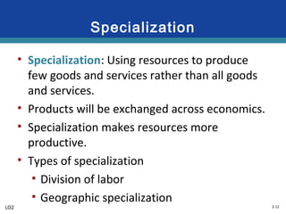 2-12
Specialization
• Specialization: Using resources to produce
few goods and services rather than all goods
and services.
• Products will be exchanged across economics.
• Specialization makes resources more
productive.
• Types of specialization
• Division of labor
• Geographic specialization
LO2
 