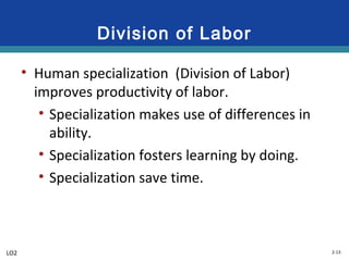 2-13
Division of Labor
• Human specialization (Division of Labor)
improves productivity of labor.
• Specialization makes use of differences in
ability.
• Specialization fosters learning by doing.
• Specialization save time.
LO2
 