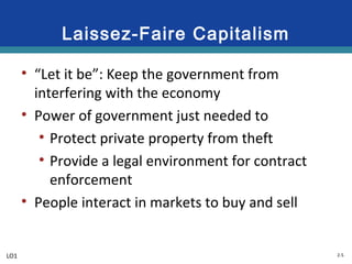 2-5
Laissez-Faire Capitalism
• “Let it be”: Keep the government from
interfering with the economy
• Power of government just needed to
• Protect private property from theft
• Provide a legal environment for contract
enforcement
• People interact in markets to buy and sell
LO1
 