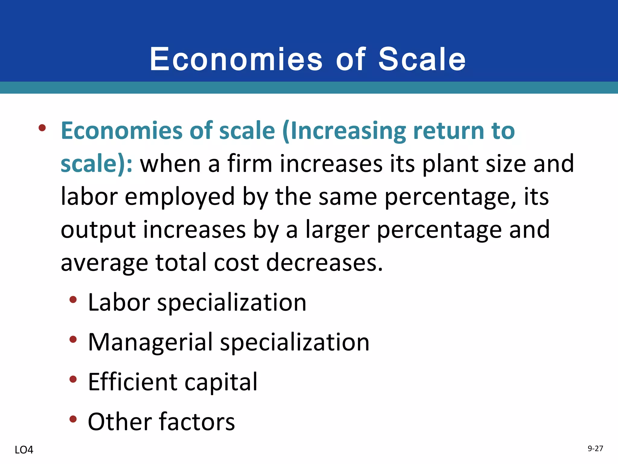 9-27
Economies of Scale
• Economies of scale (Increasing return to
scale): when a firm increases its plant size and
labor employed by the same percentage, its
output increases by a larger percentage and
average total cost decreases.
• Labor specialization
• Managerial specialization
• Efficient capital
• Other factors
LO4
 