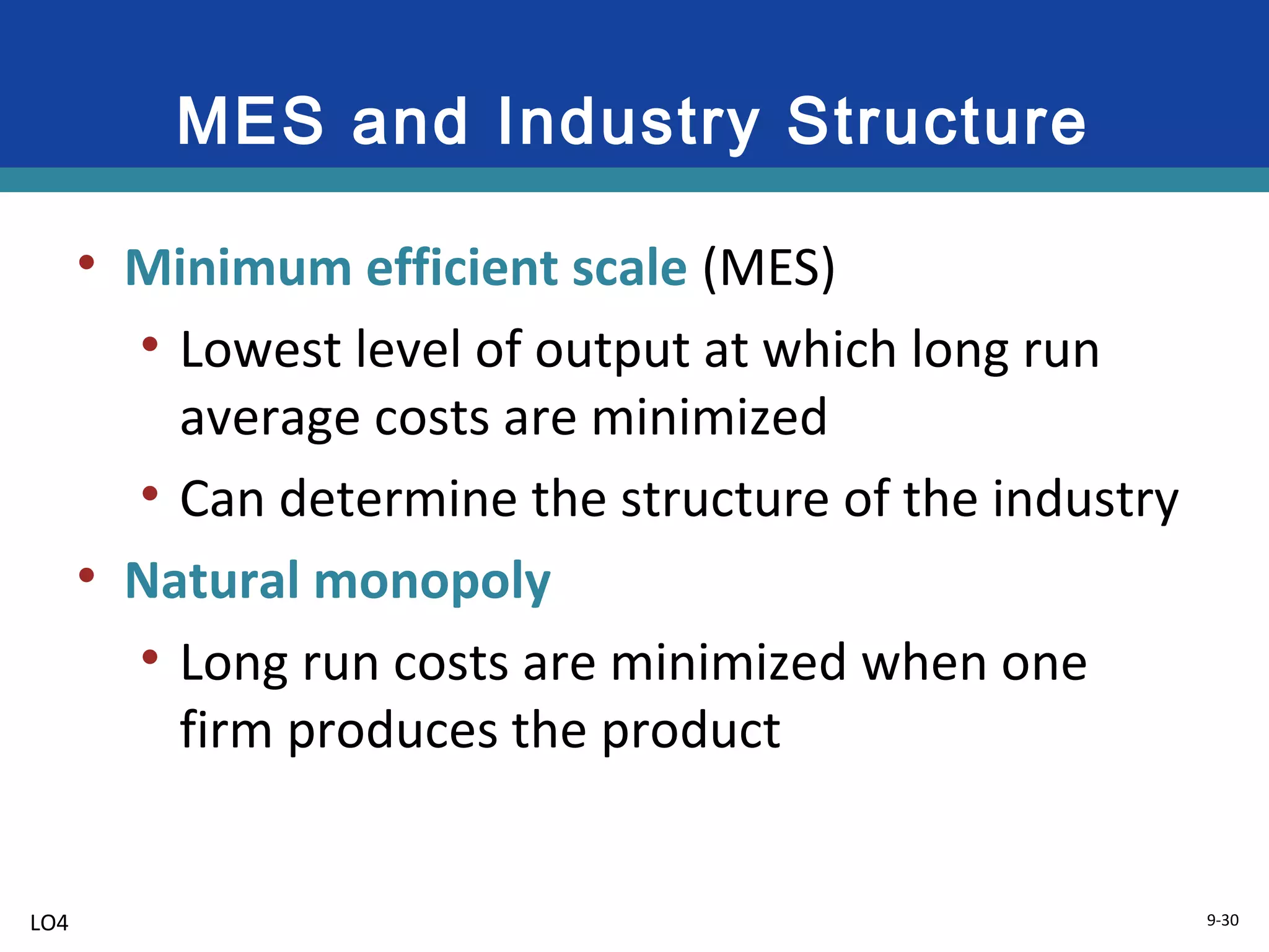 9-30
MES and Industry Structure
• Minimum efficient scale (MES)
• Lowest level of output at which long run
average costs are minimized
• Can determine the structure of the industry
• Natural monopoly
• Long run costs are minimized when one
firm produces the product
LO4
 