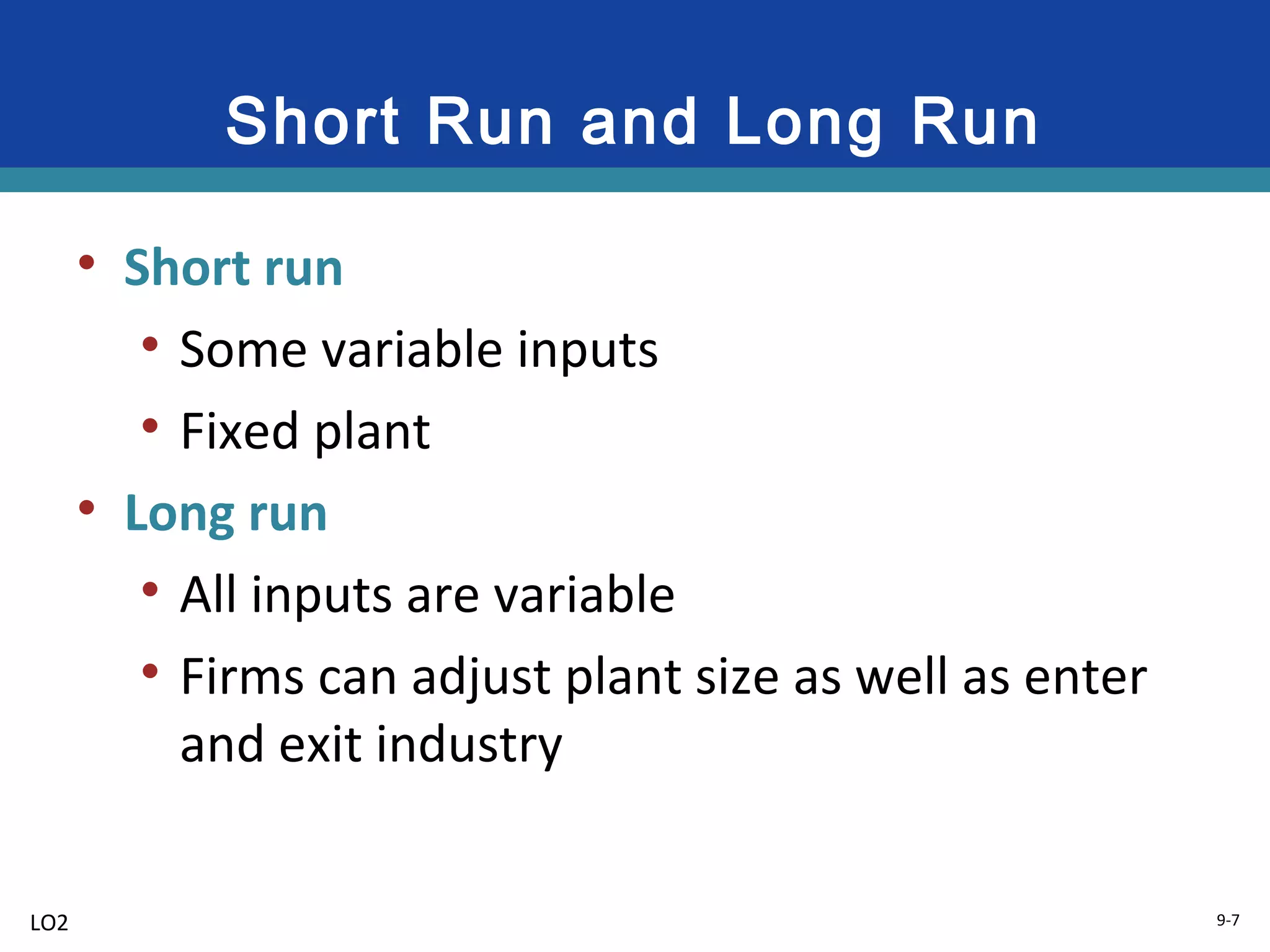 9-7
Short Run and Long Run
• Short run
• Some variable inputs
• Fixed plant
• Long run
• All inputs are variable
• Firms can adjust plant size as well as enter
and exit industry
LO2
 